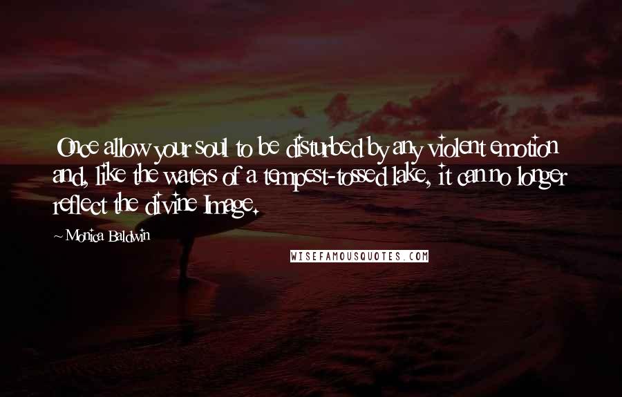 Monica Baldwin Quotes: Once allow your soul to be disturbed by any violent emotion and, like the waters of a tempest-tossed lake, it can no longer reflect the divine Image.