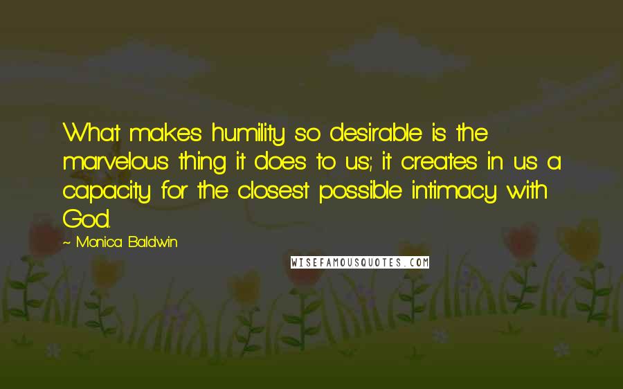 Monica Baldwin Quotes: What makes humility so desirable is the marvelous thing it does to us; it creates in us a capacity for the closest possible intimacy with God.