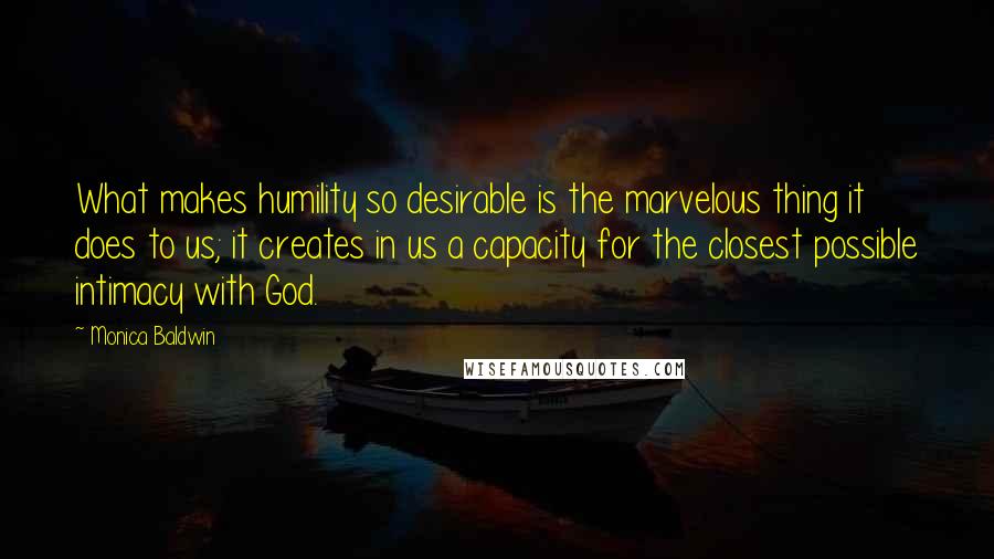 Monica Baldwin Quotes: What makes humility so desirable is the marvelous thing it does to us; it creates in us a capacity for the closest possible intimacy with God.