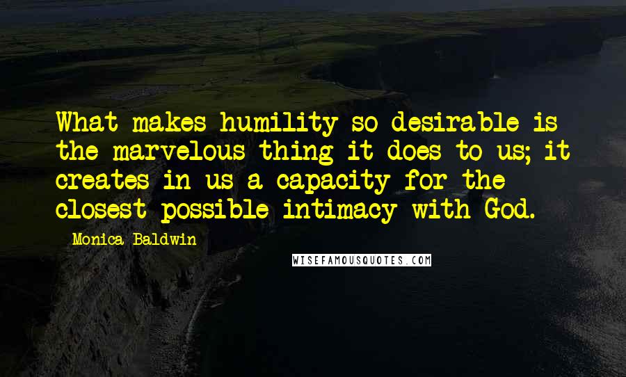 Monica Baldwin Quotes: What makes humility so desirable is the marvelous thing it does to us; it creates in us a capacity for the closest possible intimacy with God.