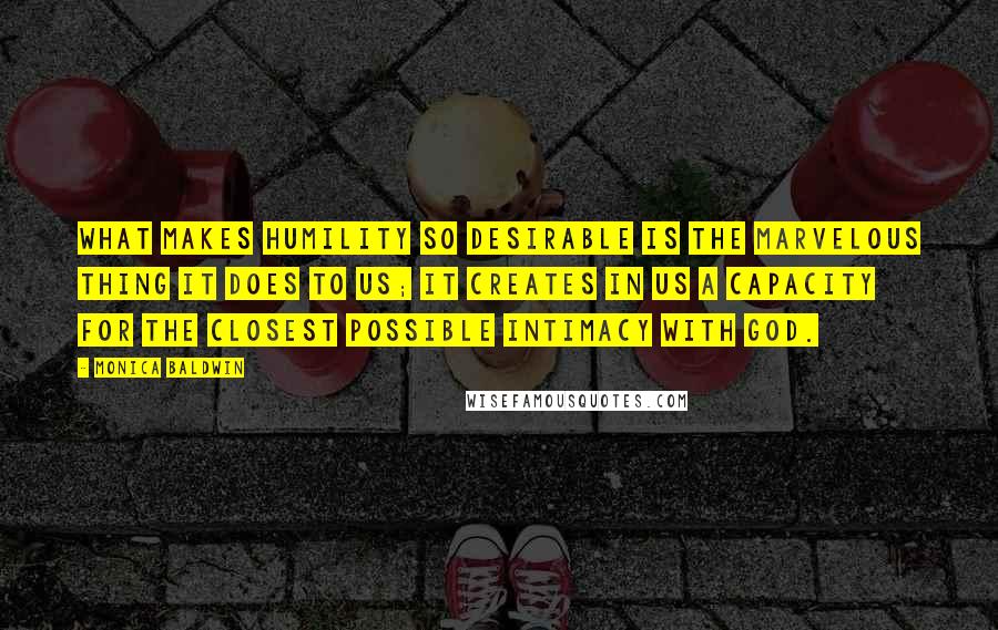 Monica Baldwin Quotes: What makes humility so desirable is the marvelous thing it does to us; it creates in us a capacity for the closest possible intimacy with God.