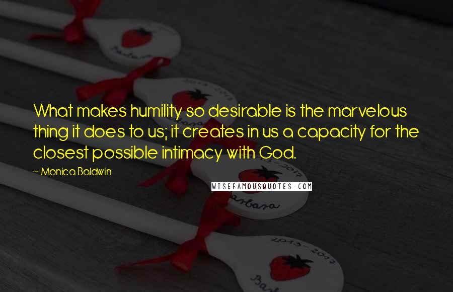 Monica Baldwin Quotes: What makes humility so desirable is the marvelous thing it does to us; it creates in us a capacity for the closest possible intimacy with God.