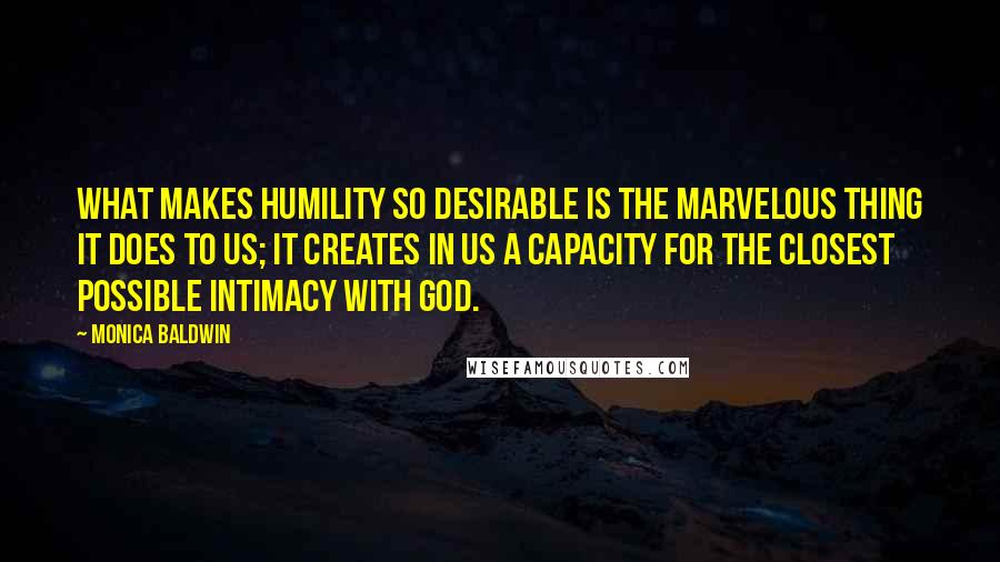 Monica Baldwin Quotes: What makes humility so desirable is the marvelous thing it does to us; it creates in us a capacity for the closest possible intimacy with God.