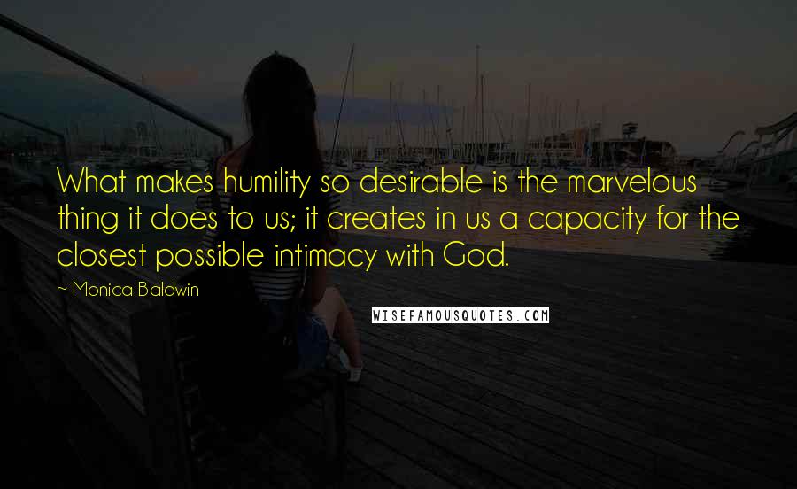 Monica Baldwin Quotes: What makes humility so desirable is the marvelous thing it does to us; it creates in us a capacity for the closest possible intimacy with God.