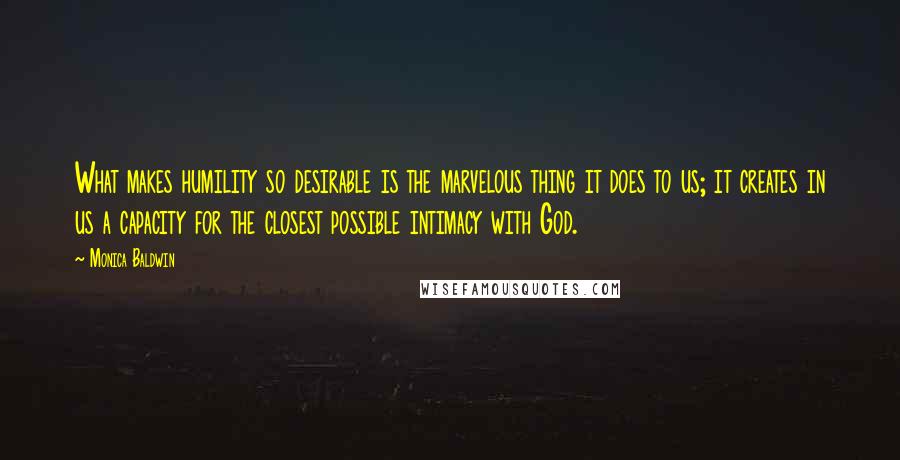 Monica Baldwin Quotes: What makes humility so desirable is the marvelous thing it does to us; it creates in us a capacity for the closest possible intimacy with God.