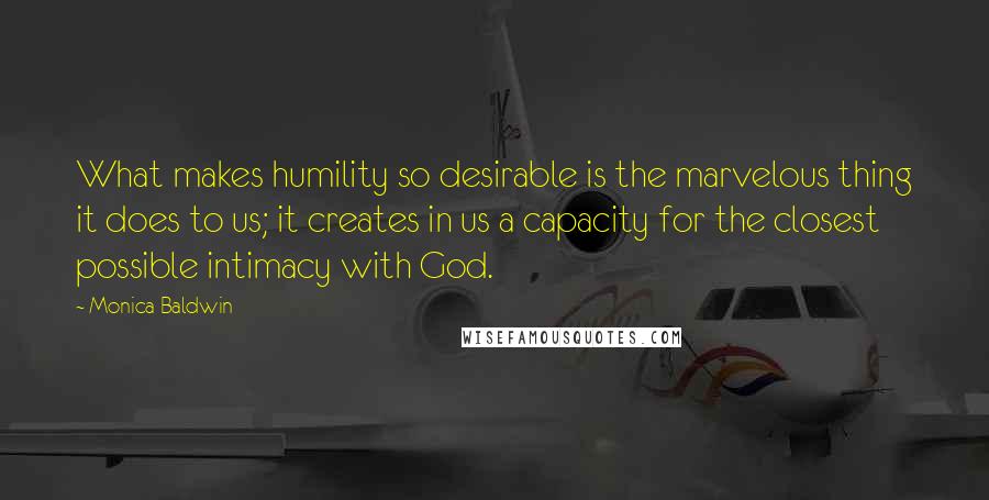 Monica Baldwin Quotes: What makes humility so desirable is the marvelous thing it does to us; it creates in us a capacity for the closest possible intimacy with God.