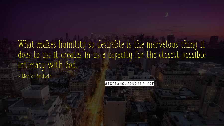 Monica Baldwin Quotes: What makes humility so desirable is the marvelous thing it does to us; it creates in us a capacity for the closest possible intimacy with God.