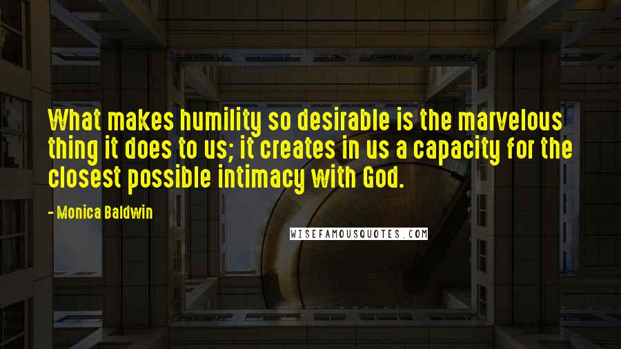 Monica Baldwin Quotes: What makes humility so desirable is the marvelous thing it does to us; it creates in us a capacity for the closest possible intimacy with God.