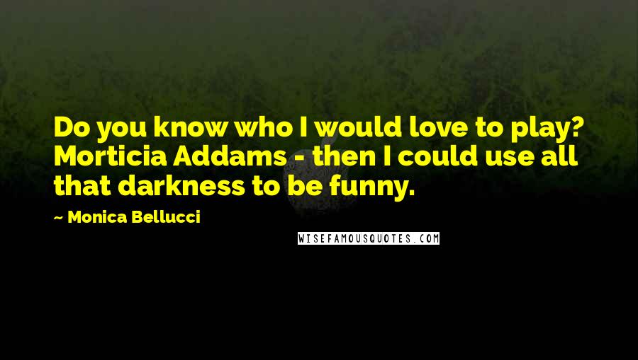 Monica Bellucci Quotes: Do you know who I would love to play? Morticia Addams - then I could use all that darkness to be funny.