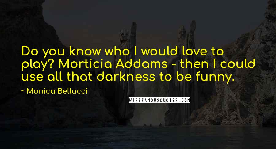 Monica Bellucci Quotes: Do you know who I would love to play? Morticia Addams - then I could use all that darkness to be funny.