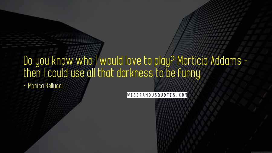 Monica Bellucci Quotes: Do you know who I would love to play? Morticia Addams - then I could use all that darkness to be funny.