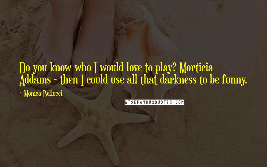 Monica Bellucci Quotes: Do you know who I would love to play? Morticia Addams - then I could use all that darkness to be funny.