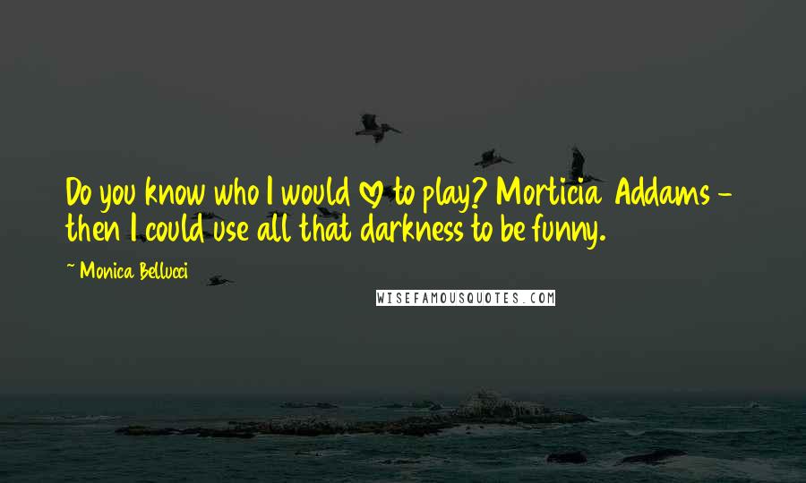 Monica Bellucci Quotes: Do you know who I would love to play? Morticia Addams - then I could use all that darkness to be funny.