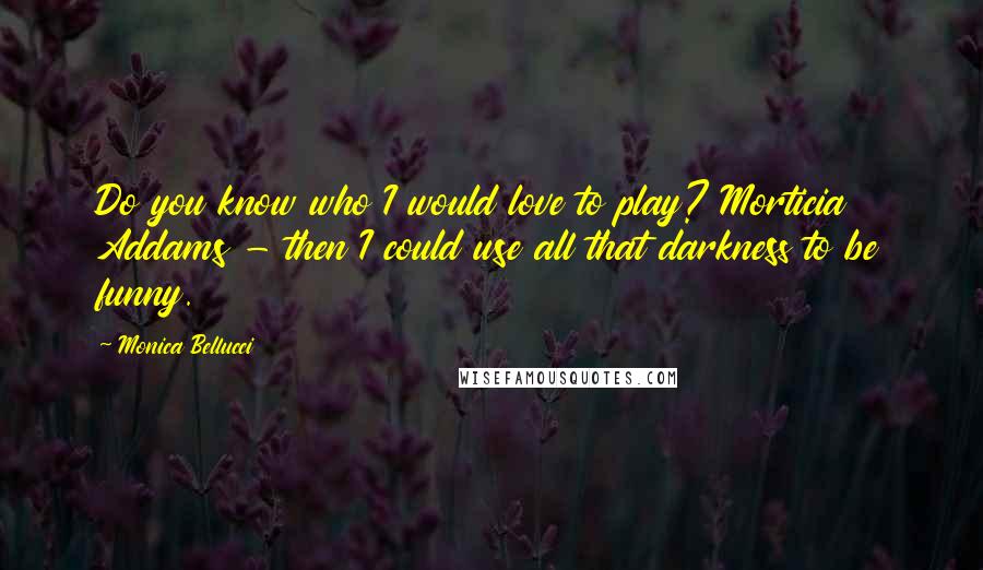 Monica Bellucci Quotes: Do you know who I would love to play? Morticia Addams - then I could use all that darkness to be funny.