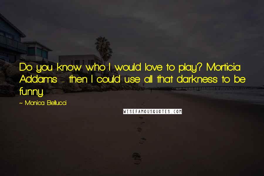 Monica Bellucci Quotes: Do you know who I would love to play? Morticia Addams - then I could use all that darkness to be funny.