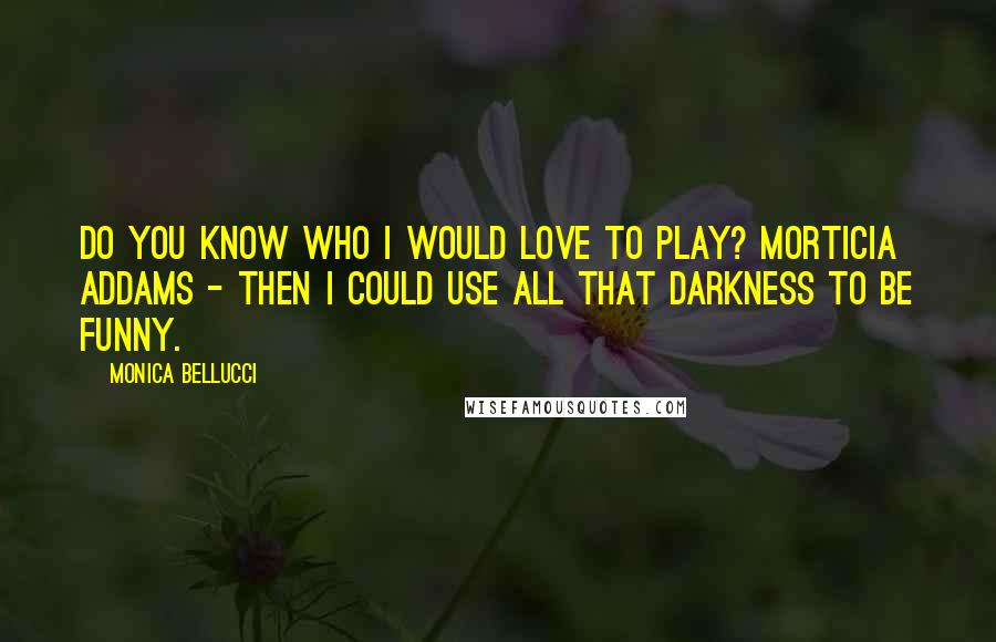 Monica Bellucci Quotes: Do you know who I would love to play? Morticia Addams - then I could use all that darkness to be funny.