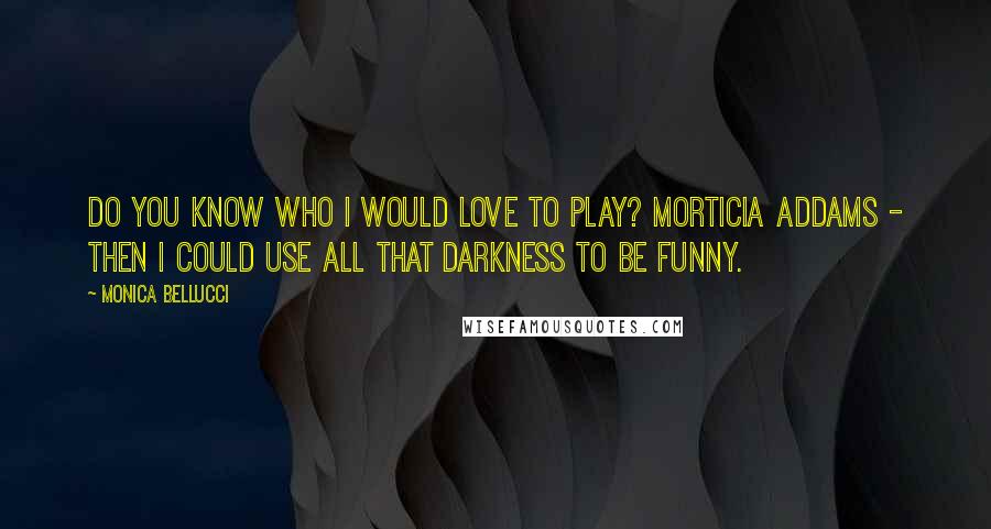 Monica Bellucci Quotes: Do you know who I would love to play? Morticia Addams - then I could use all that darkness to be funny.