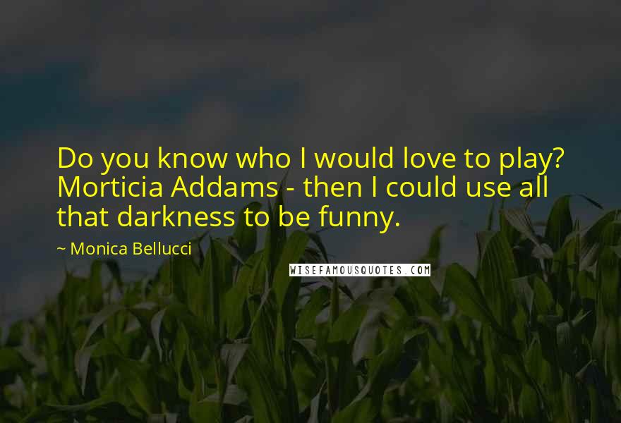 Monica Bellucci Quotes: Do you know who I would love to play? Morticia Addams - then I could use all that darkness to be funny.