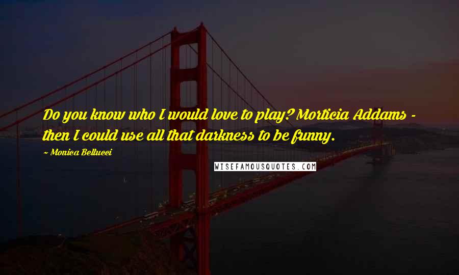Monica Bellucci Quotes: Do you know who I would love to play? Morticia Addams - then I could use all that darkness to be funny.