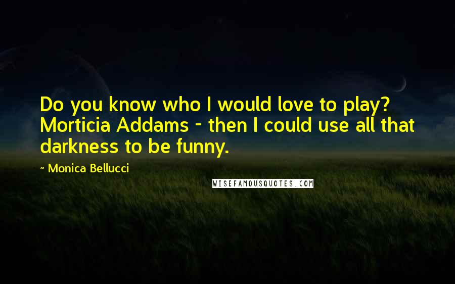 Monica Bellucci Quotes: Do you know who I would love to play? Morticia Addams - then I could use all that darkness to be funny.