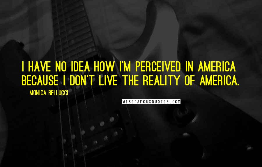 Monica Bellucci Quotes: I have no idea how I'm perceived in America because I don't live the reality of America.