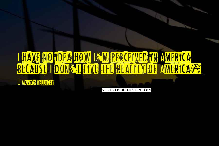 Monica Bellucci Quotes: I have no idea how I'm perceived in America because I don't live the reality of America.