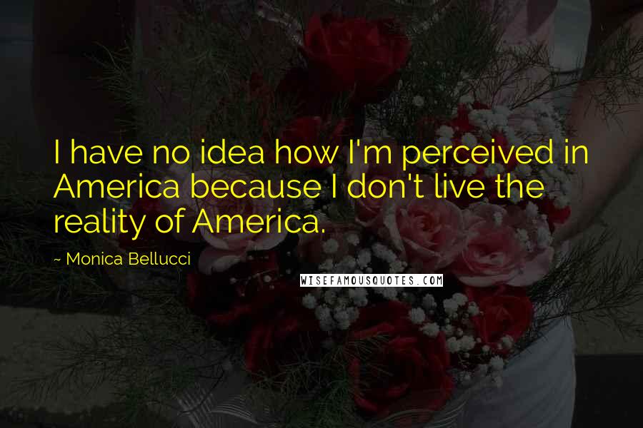 Monica Bellucci Quotes: I have no idea how I'm perceived in America because I don't live the reality of America.