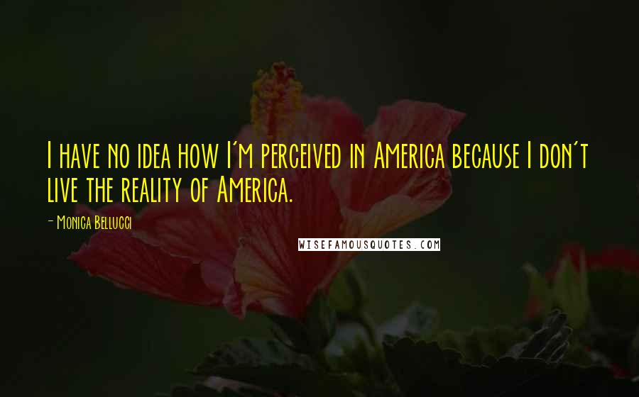 Monica Bellucci Quotes: I have no idea how I'm perceived in America because I don't live the reality of America.