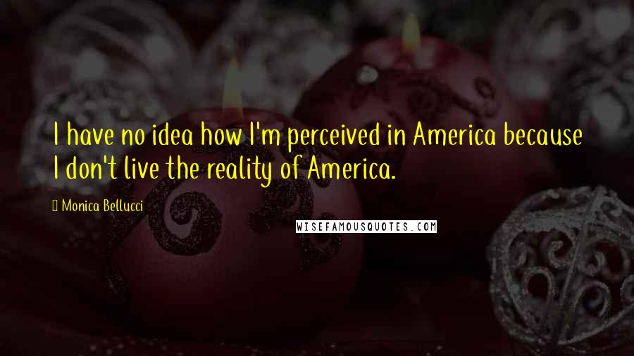 Monica Bellucci Quotes: I have no idea how I'm perceived in America because I don't live the reality of America.