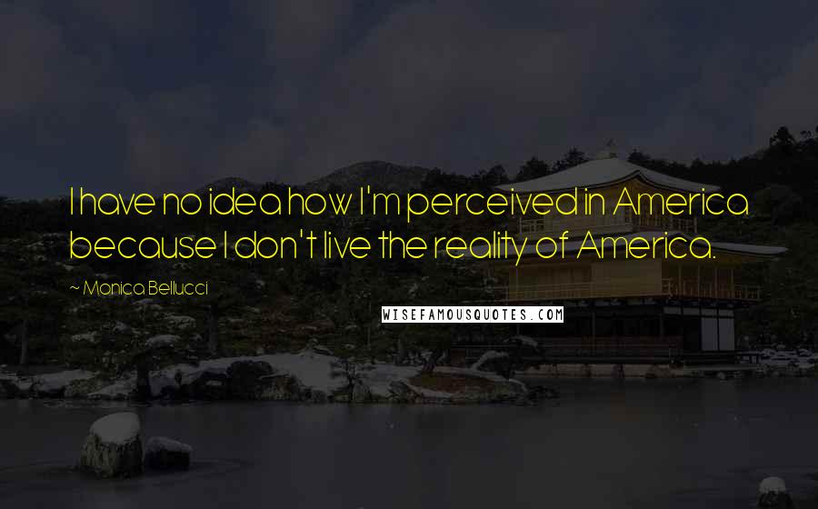 Monica Bellucci Quotes: I have no idea how I'm perceived in America because I don't live the reality of America.