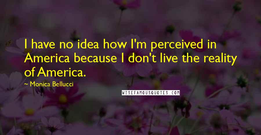 Monica Bellucci Quotes: I have no idea how I'm perceived in America because I don't live the reality of America.