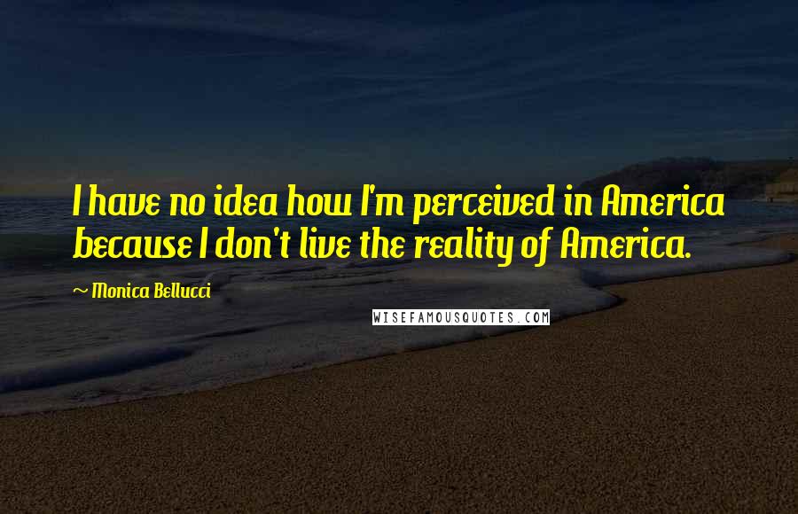 Monica Bellucci Quotes: I have no idea how I'm perceived in America because I don't live the reality of America.