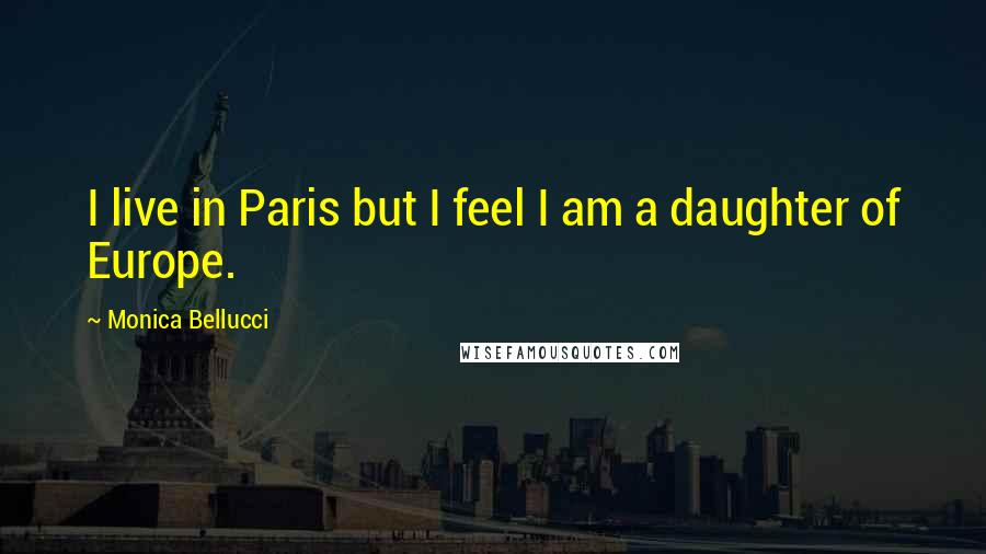 Monica Bellucci Quotes: I live in Paris but I feel I am a daughter of Europe.