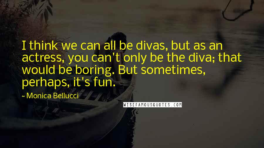 Monica Bellucci Quotes: I think we can all be divas, but as an actress, you can't only be the diva; that would be boring. But sometimes, perhaps, it's fun.