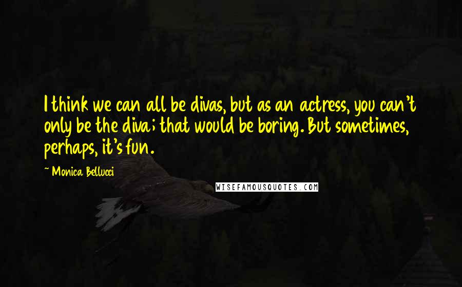 Monica Bellucci Quotes: I think we can all be divas, but as an actress, you can't only be the diva; that would be boring. But sometimes, perhaps, it's fun.