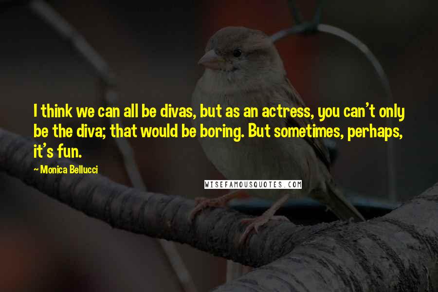 Monica Bellucci Quotes: I think we can all be divas, but as an actress, you can't only be the diva; that would be boring. But sometimes, perhaps, it's fun.