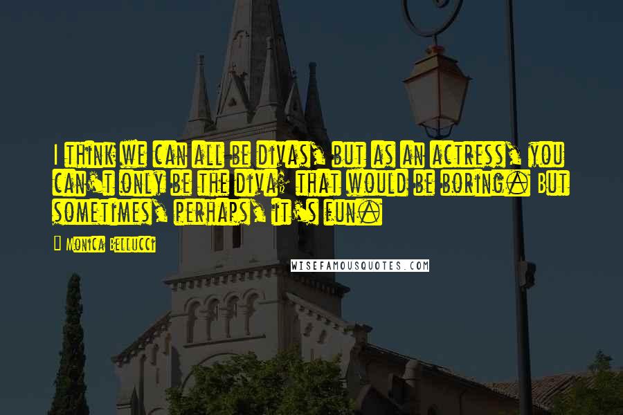 Monica Bellucci Quotes: I think we can all be divas, but as an actress, you can't only be the diva; that would be boring. But sometimes, perhaps, it's fun.