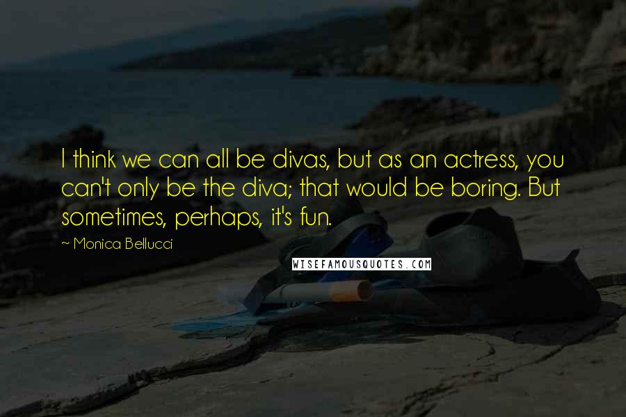 Monica Bellucci Quotes: I think we can all be divas, but as an actress, you can't only be the diva; that would be boring. But sometimes, perhaps, it's fun.