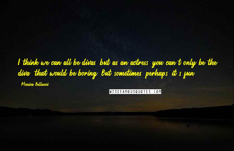 Monica Bellucci Quotes: I think we can all be divas, but as an actress, you can't only be the diva; that would be boring. But sometimes, perhaps, it's fun.