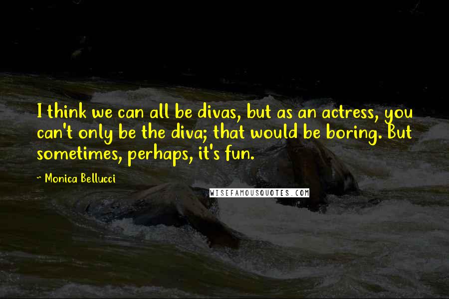 Monica Bellucci Quotes: I think we can all be divas, but as an actress, you can't only be the diva; that would be boring. But sometimes, perhaps, it's fun.