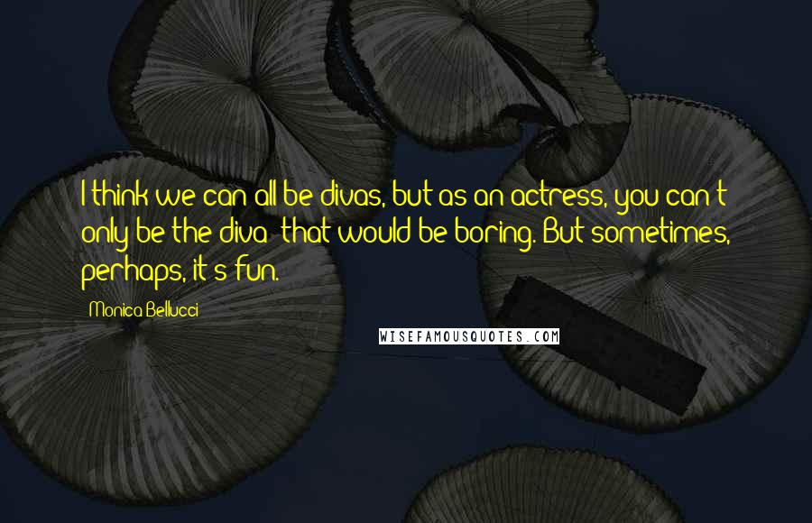 Monica Bellucci Quotes: I think we can all be divas, but as an actress, you can't only be the diva; that would be boring. But sometimes, perhaps, it's fun.
