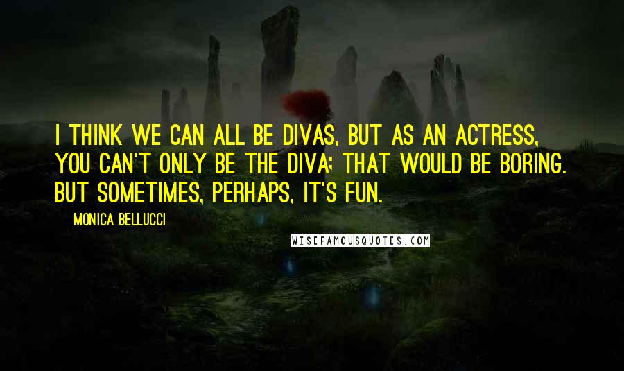 Monica Bellucci Quotes: I think we can all be divas, but as an actress, you can't only be the diva; that would be boring. But sometimes, perhaps, it's fun.