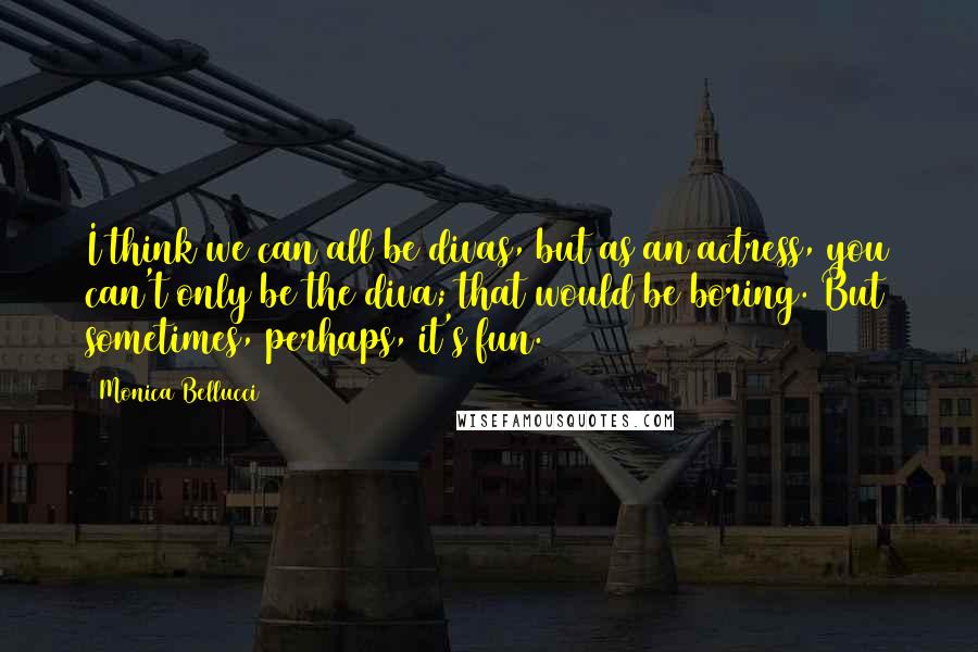 Monica Bellucci Quotes: I think we can all be divas, but as an actress, you can't only be the diva; that would be boring. But sometimes, perhaps, it's fun.
