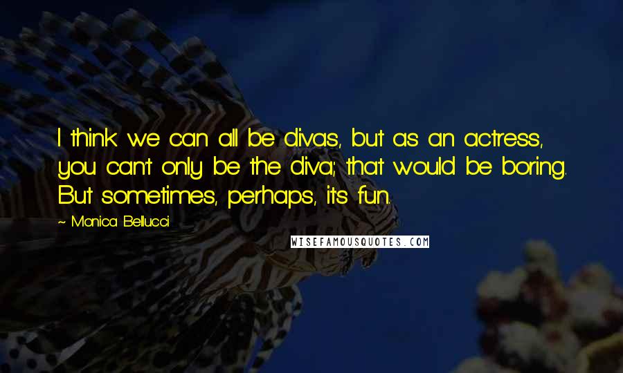 Monica Bellucci Quotes: I think we can all be divas, but as an actress, you can't only be the diva; that would be boring. But sometimes, perhaps, it's fun.