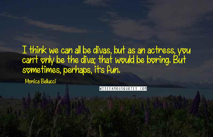 Monica Bellucci Quotes: I think we can all be divas, but as an actress, you can't only be the diva; that would be boring. But sometimes, perhaps, it's fun.