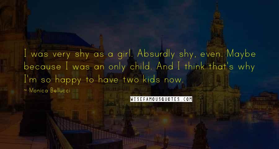 Monica Bellucci Quotes: I was very shy as a girl. Absurdly shy, even. Maybe because I was an only child. And I think that's why I'm so happy to have two kids now.