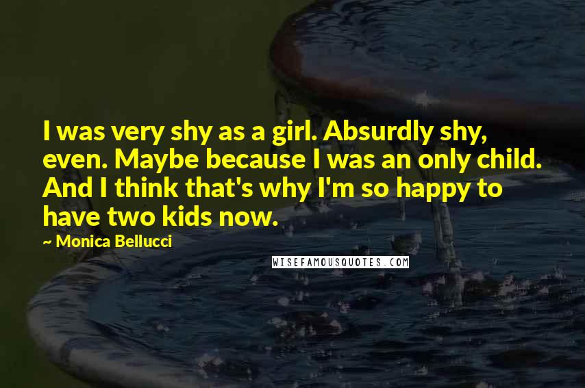 Monica Bellucci Quotes: I was very shy as a girl. Absurdly shy, even. Maybe because I was an only child. And I think that's why I'm so happy to have two kids now.