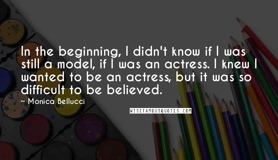 Monica Bellucci Quotes: In the beginning, I didn't know if I was still a model, if I was an actress. I knew I wanted to be an actress, but it was so difficult to be believed.