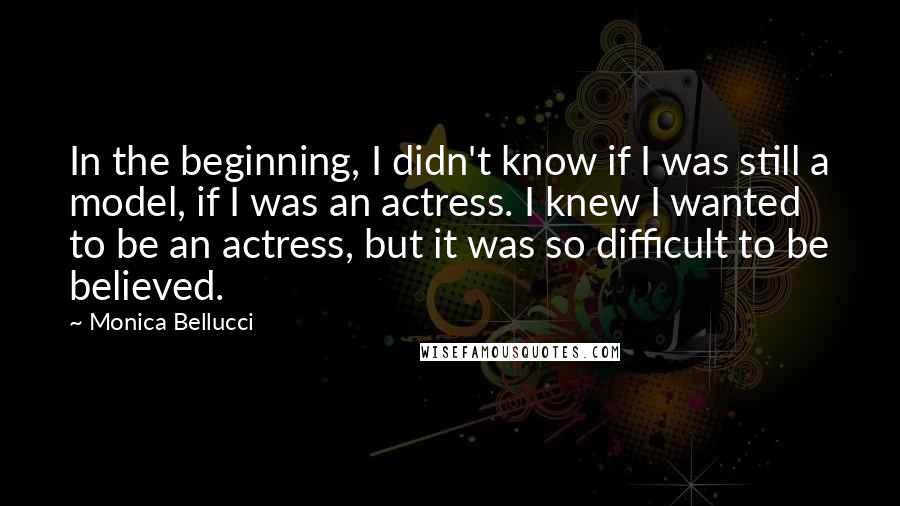 Monica Bellucci Quotes: In the beginning, I didn't know if I was still a model, if I was an actress. I knew I wanted to be an actress, but it was so difficult to be believed.