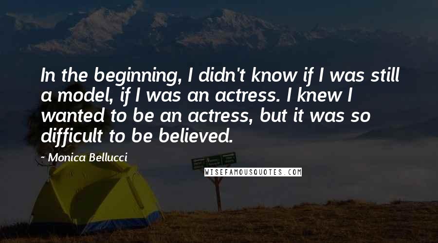 Monica Bellucci Quotes: In the beginning, I didn't know if I was still a model, if I was an actress. I knew I wanted to be an actress, but it was so difficult to be believed.